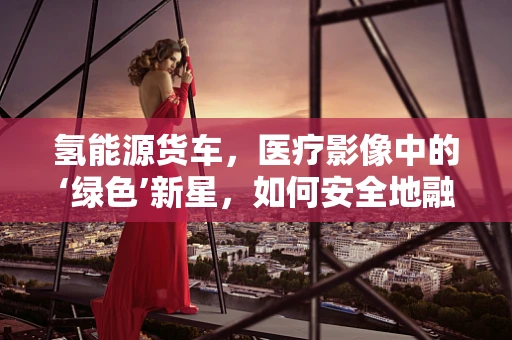 氢能源货车，医疗影像中的‘绿色’新星，如何安全地融入医院？