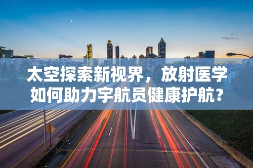 太空探索新视界，放射医学如何助力宇航员健康护航？