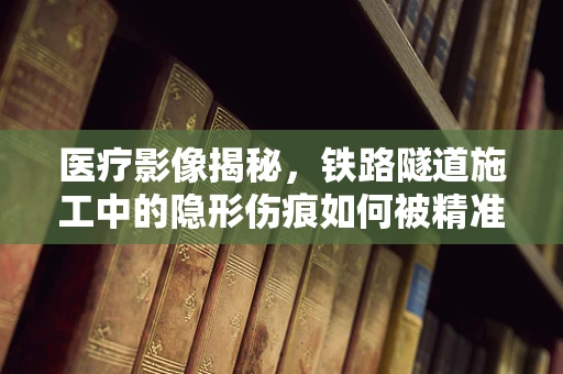 医疗影像揭秘，铁路隧道施工中的隐形伤痕如何被精准捕捉？