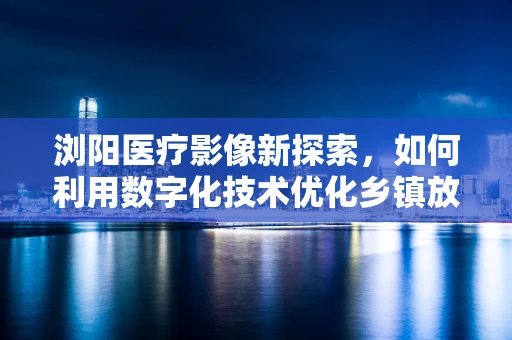 浏阳医疗影像新探索，如何利用数字化技术优化乡镇放射检查流程？