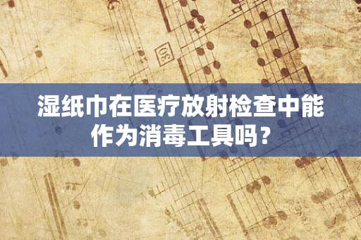 湿纸巾在医疗放射检查中能作为消毒工具吗？
