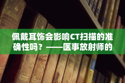 佩戴耳饰会影响CT扫描的准确性吗？——医事放射师的视角