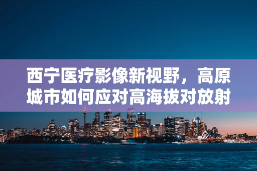 西宁医疗影像新视野，高原城市如何应对高海拔对放射检查的影响？