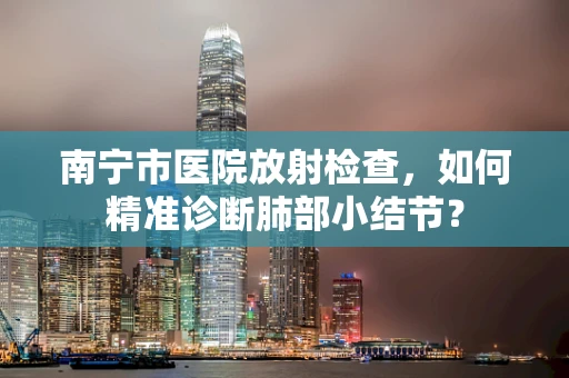 南宁市医院放射检查，如何精准诊断肺部小结节？