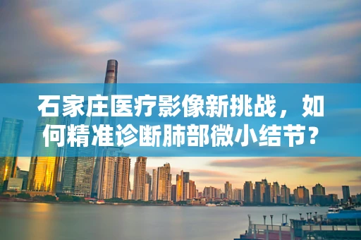 石家庄医疗影像新挑战，如何精准诊断肺部微小结节？