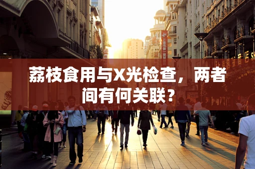 荔枝食用与X光检查，两者间有何关联？
