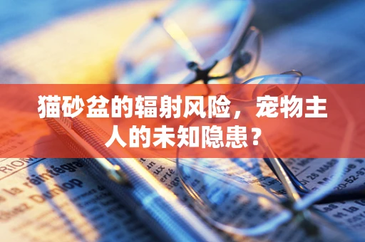 猫砂盆的辐射风险，宠物主人的未知隐患？