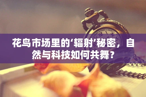 花鸟市场里的‘辐射’秘密，自然与科技如何共舞？
