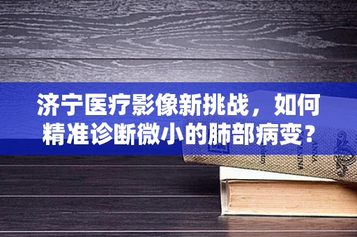 济宁医疗影像新挑战，如何精准诊断微小的肺部病变？