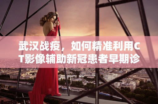 武汉战疫，如何精准利用CT影像辅助新冠患者早期诊断？