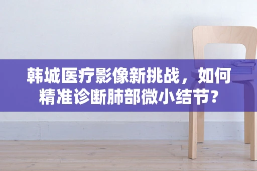 韩城医疗影像新挑战，如何精准诊断肺部微小结节？