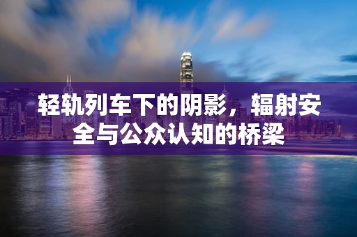 轻轨列车下的阴影，辐射安全与公众认知的桥梁