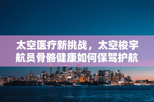 太空医疗新挑战，太空梭宇航员骨骼健康如何保驾护航？