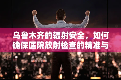 乌鲁木齐的辐射安全，如何确保医院放射检查的精准与安全？