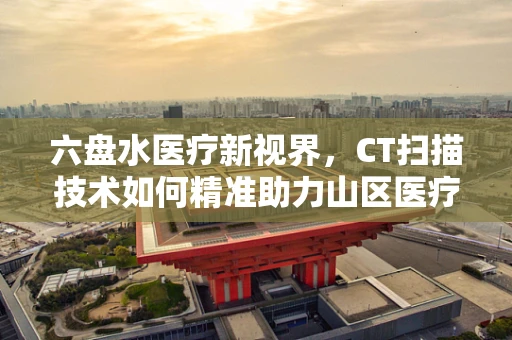 六盘水医疗新视界，CT扫描技术如何精准助力山区医疗诊断？