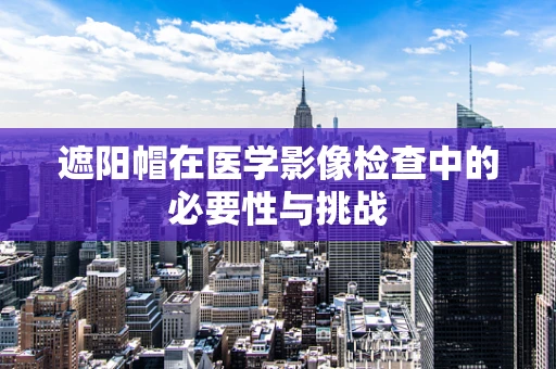 遮阳帽在医学影像检查中的必要性与挑战