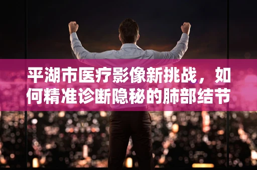 平湖市医疗影像新挑战，如何精准诊断隐秘的肺部结节？