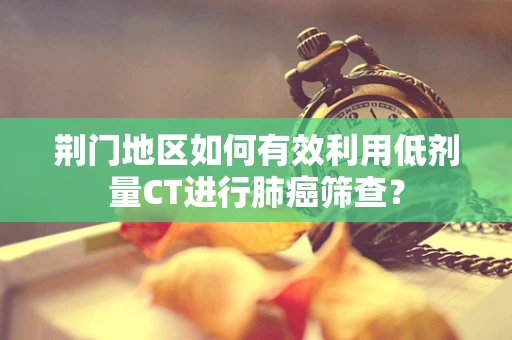 荆门地区如何有效利用低剂量CT进行肺癌筛查？
