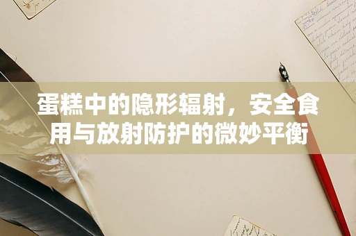 蛋糕中的隐形辐射，安全食用与放射防护的微妙平衡