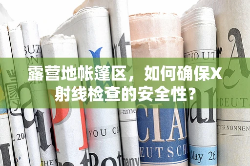 露营地帐篷区，如何确保X射线检查的安全性？