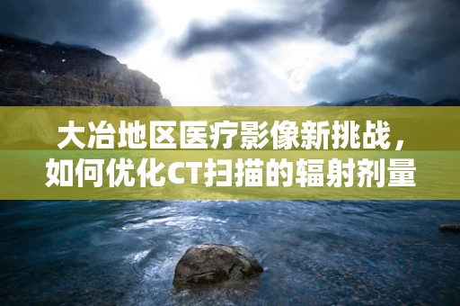 大冶地区医疗影像新挑战，如何优化CT扫描的辐射剂量与诊断效率？