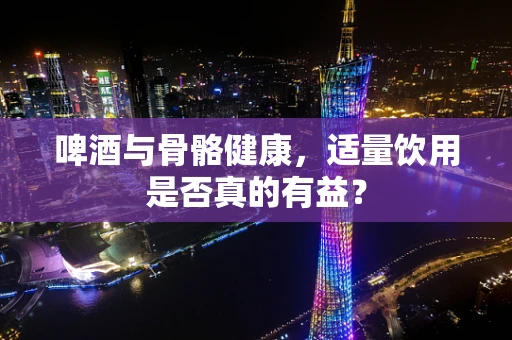 啤酒与骨骼健康，适量饮用是否真的有益？