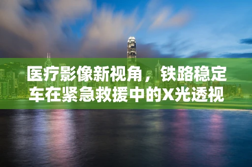 医疗影像新视角，铁路稳定车在紧急救援中的X光透视