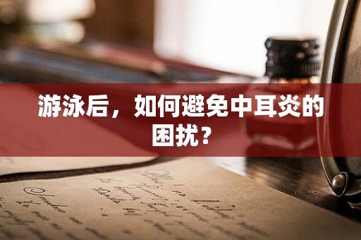 游泳后，如何避免中耳炎的困扰？