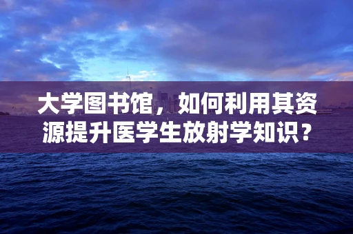 大学图书馆，如何利用其资源提升医学生放射学知识？