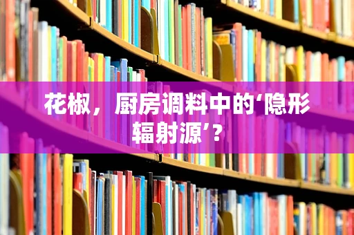 花椒，厨房调料中的‘隐形辐射源’？