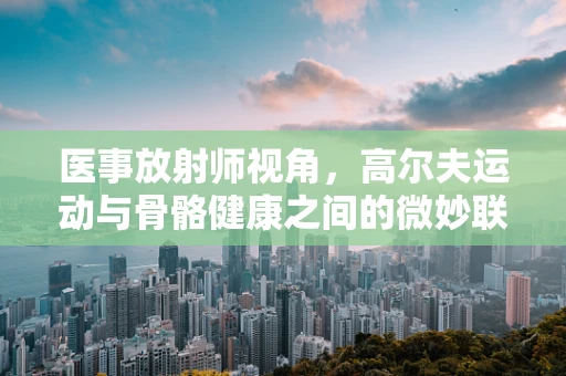 医事放射师视角，高尔夫运动与骨骼健康之间的微妙联系