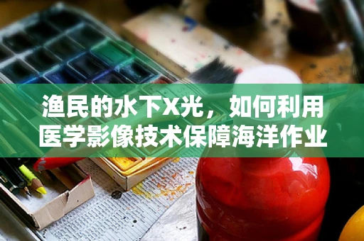 渔民的水下X光，如何利用医学影像技术保障海洋作业安全？
