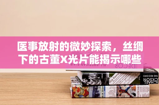 医事放射的微妙探索，丝绸下的古董X光片能揭示哪些秘密？