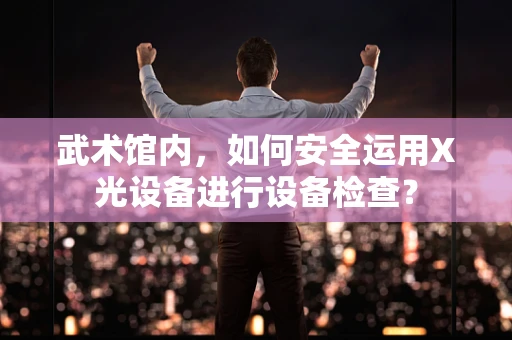 武术馆内，如何安全运用X光设备进行设备检查？