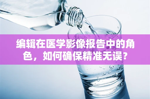 编辑在医学影像报告中的角色，如何确保精准无误？