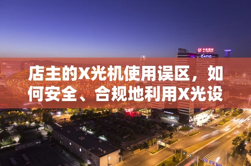 店主的X光机使用误区，如何安全、合规地利用X光设备？