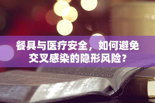 餐具与医疗安全，如何避免交叉感染的隐形风险？