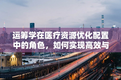 运筹学在医疗资源优化配置中的角色，如何实现高效与公平的平衡？