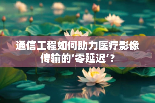 通信工程如何助力医疗影像传输的‘零延迟’？