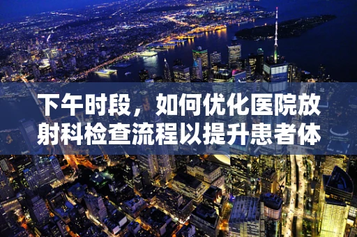 下午时段，如何优化医院放射科检查流程以提升患者体验？