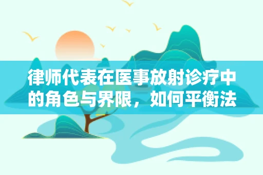 律师代表在医事放射诊疗中的角色与界限，如何平衡法律与医疗？
