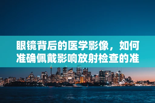 眼镜背后的医学影像，如何准确佩戴影响放射检查的准确性？