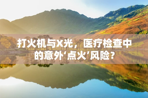 打火机与X光，医疗检查中的意外‘点火’风险？
