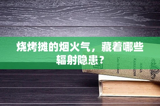 烧烤摊的烟火气，藏着哪些辐射隐患？