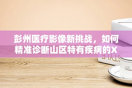 彭州医疗影像新挑战，如何精准诊断山区特有疾病的X光表现？