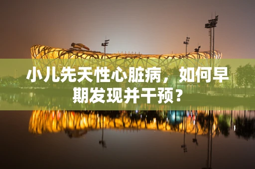 小儿先天性心脏病，如何早期发现并干预？