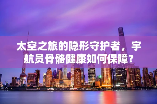太空之旅的隐形守护者，宇航员骨骼健康如何保障？