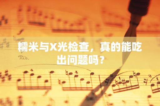 糯米与X光检查，真的能吃出问题吗？