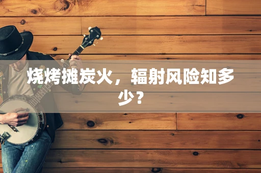 烧烤摊炭火，辐射风险知多少？