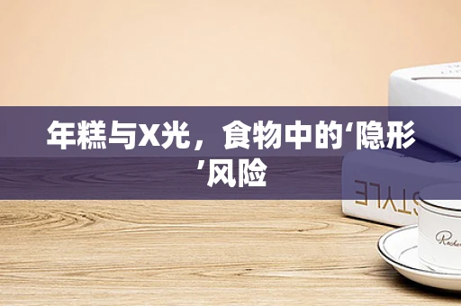 年糕与X光，食物中的‘隐形’风险